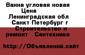 Ванна угловая новая  › Цена ­ 10 000 - Ленинградская обл., Санкт-Петербург г. Строительство и ремонт » Сантехника   